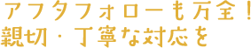 アフタフォローも万全！親切・丁寧な対応を